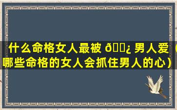 什么命格女人最被 🌿 男人爱（哪些命格的女人会抓住男人的心）